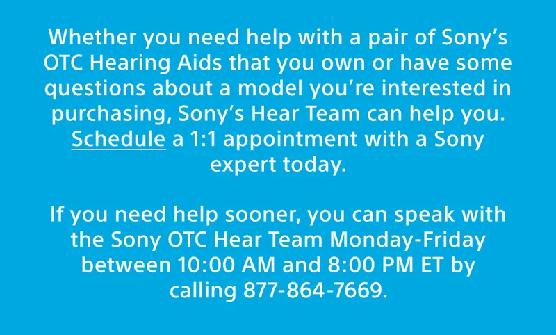 Whether you need help with a pair of Sony’s OTC Hearing Aids that you own or have some questions about a model you’re interested in purchasing, Sony’s Hear Team can help you. Schedule a 1:1 appointment with a Sony expert at the link below. If you need help sooner, you can speak with the Sony expert today