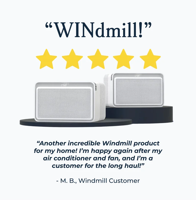 “Another incredible Windmill product for my home! I’m happy again after my air conditioner and fan, and I’m a customer for the long haul!”  - M. B., Windmill Customer