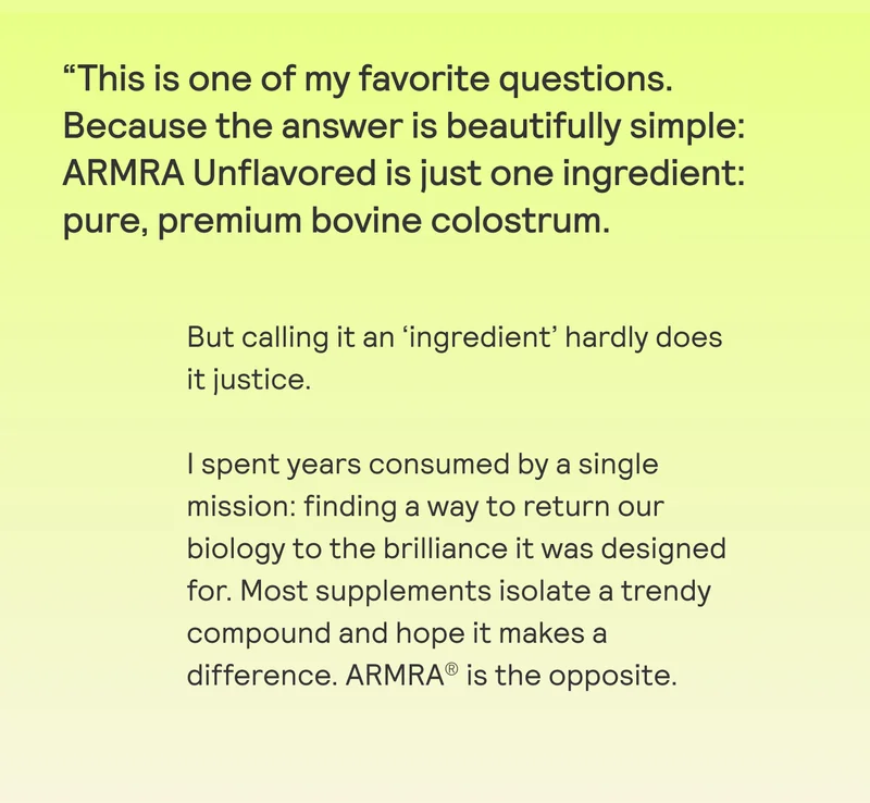 “This is one of my favorite questions. Because the answer is beautifully simple: ARMRA Unflavored is just one ingredient: pure, premium bovine colostrum.