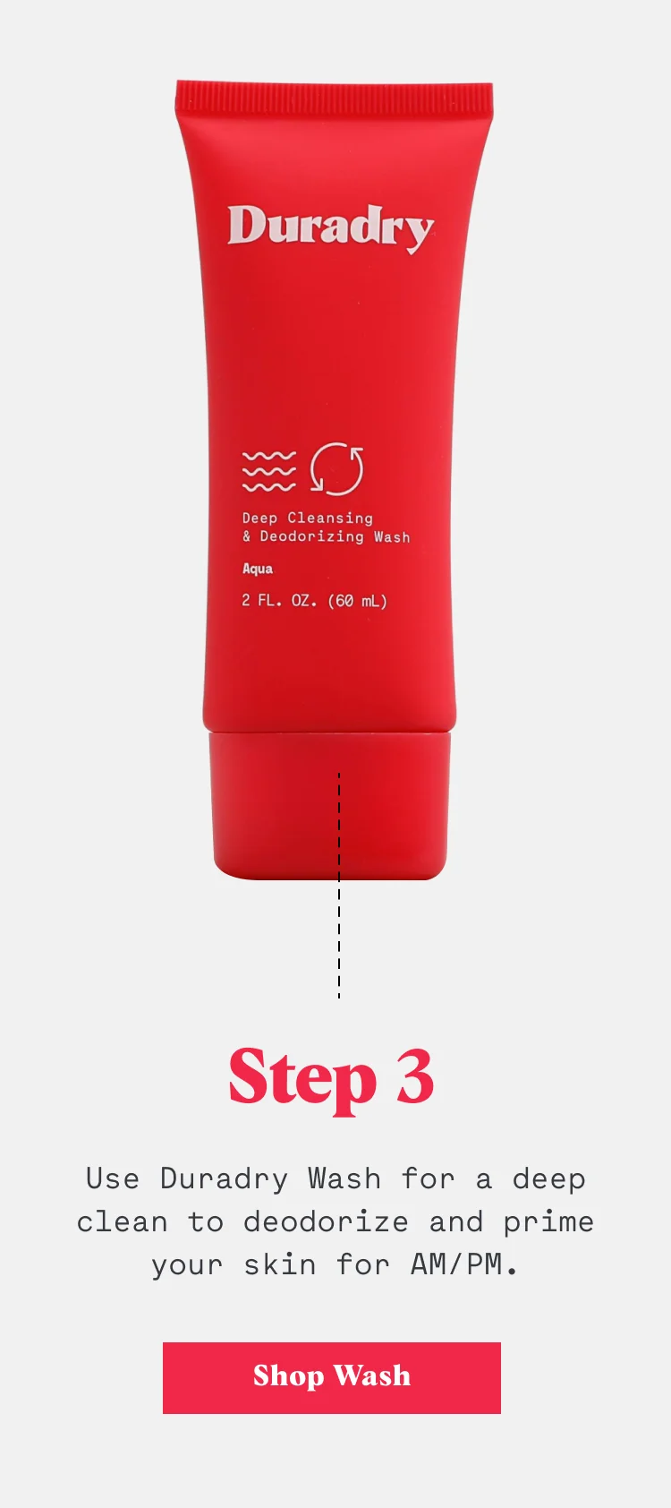 Step 3: Use Duradry Wash for a deep clean to deodorize and prime your skin for AM/PM.