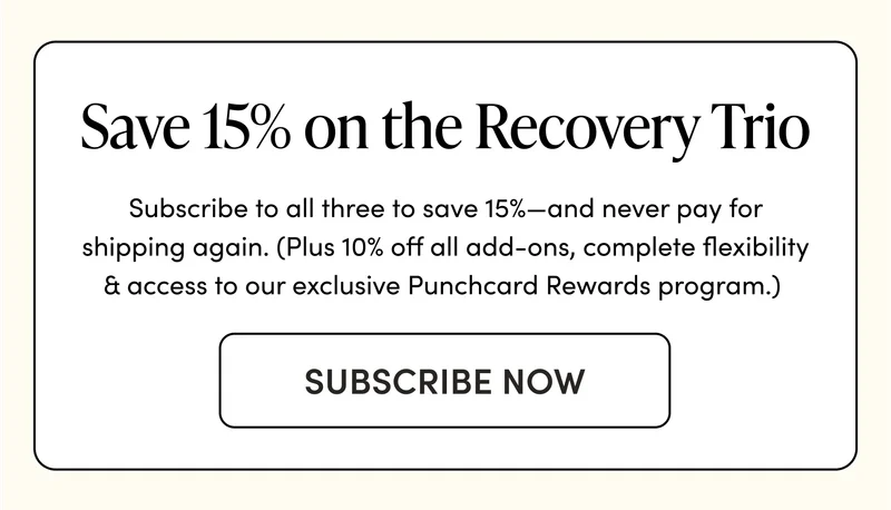Save 15% on the Recovery Trio     Subscribe to all three to save 15%—and never pay for shipping again. (Plus 10% off all add-ons, complete flexibility & access to our exclusive Punchcard Rewards program.)