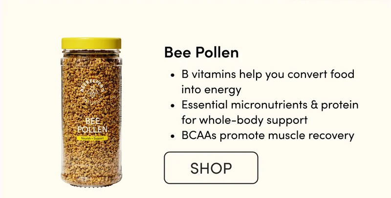 Bee Pollen             B vitamins help you convert food into energy  Essential micronutrients & protein for whole-body support BCAAs promote muscle recovery