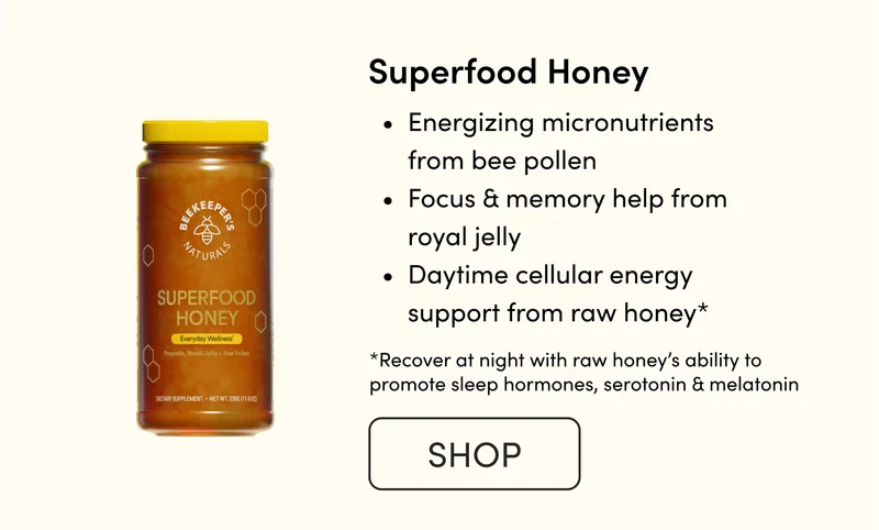 Superfood Honey  Energizing micronutrients from bee pollen Focus & memory help from royal jelly Daytime cellular energy support from raw honey*    CTA: SHOP   *Recover at night with raw honey’s ability to promote sleep hormones, serotonin & melatonin