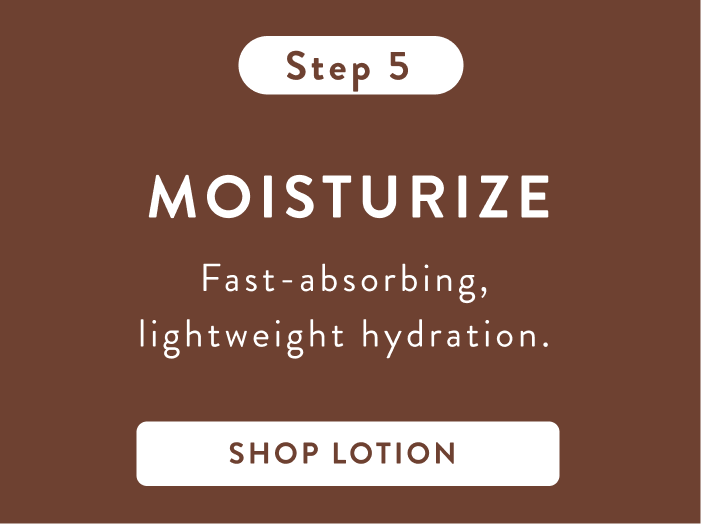 Step 5. Moisturize fast-absorbing, lightweight hydration. Shop lotion. Step 5. Moisturize fast-absorbing, lightweight hydration. Shop lotion.