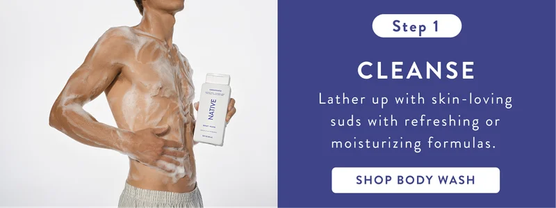 Step 1. Cleanse. Lather up with skin-loving suds with refreshing or moisturizing formulas. Shop body wash. Step 1. Cleanse. Lather up with skin-loving suds with refreshing or moisturizing formulas. Shop body wash.