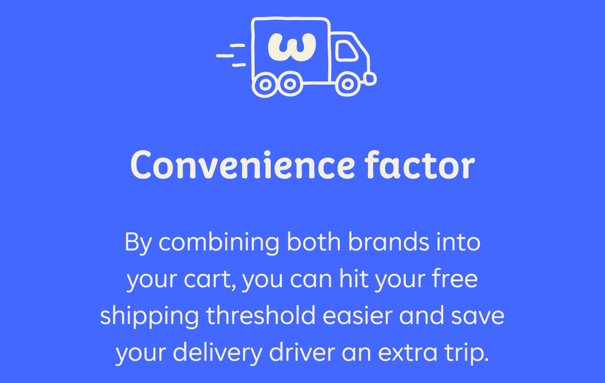 Convenience factor  By combining both brands into your cart, you can hit your free shipping threshold easier and save your delivery driver an extra tip.