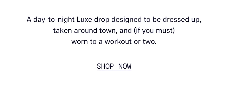 A day-to-night Luxe drop designed to be dressed up, taken around town, and (if you must) worn to a workout or two.  |  SHOP NOW
