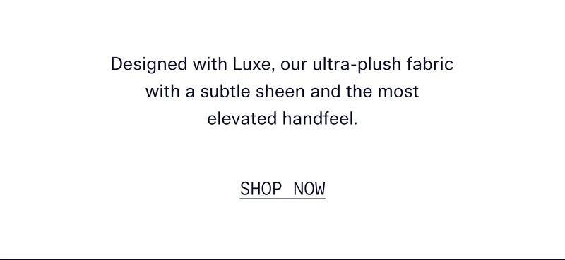 Designed with Luxe, our ultra-plush fabric with a subtle sheen and the most elevated handfeel.   |  SHOP NOW
