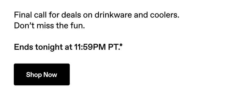 Final call for deals on drinkware and coolers. Don't miss the fun. Ends tonight at 11:59PM PT.*