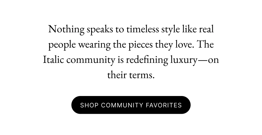 Nothing speaks to timeless style like real people wearing the pieces they love. The Italic community is redefining luxury—on their terms. Shop Community Favorites