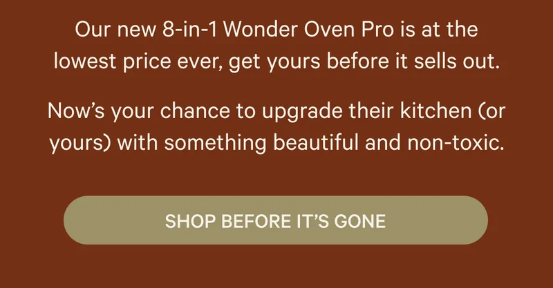 Our new 8-in-1 Wonder Oven Pro is at the lowest price ever, get yours before it sells out. Now’s your chance to upgrade their kitchen (or yours) with something beautiful and non-toxic. Shop Before It's Gone