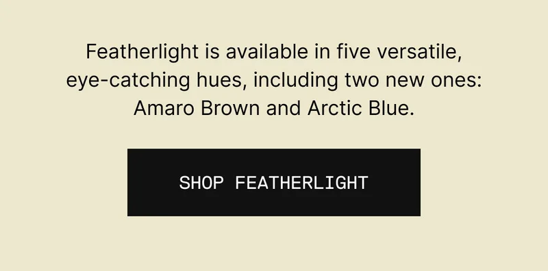 Featherlight is available in five versatile, eye-catching hues, including two new ones: Amaro Brown and Arctic Blue. Shop Featherlight
