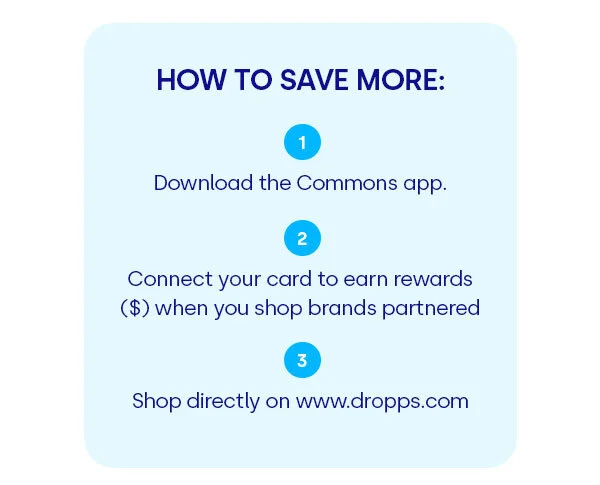 HOW TO SAVE MORE: 1. Download the Commons app. 2. Connect your card to earn rewards ($) when you shop brands partnered 3. Shop directly on www.dropps.com