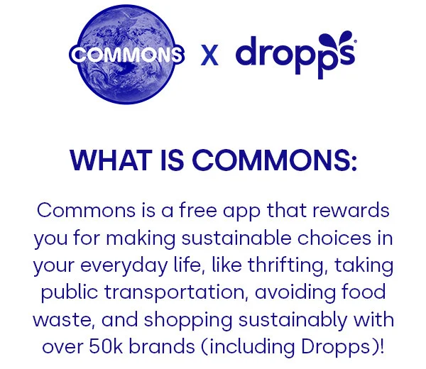 COMMONS X DROPPS | WHAT IS COMMONS: Commons is a free app that rewards you for making sustainable choices in your everyday life, like thrifting, taking public transportation, avoiding food waste, and shopping sustainably with over 50k brands (including Dropps)!