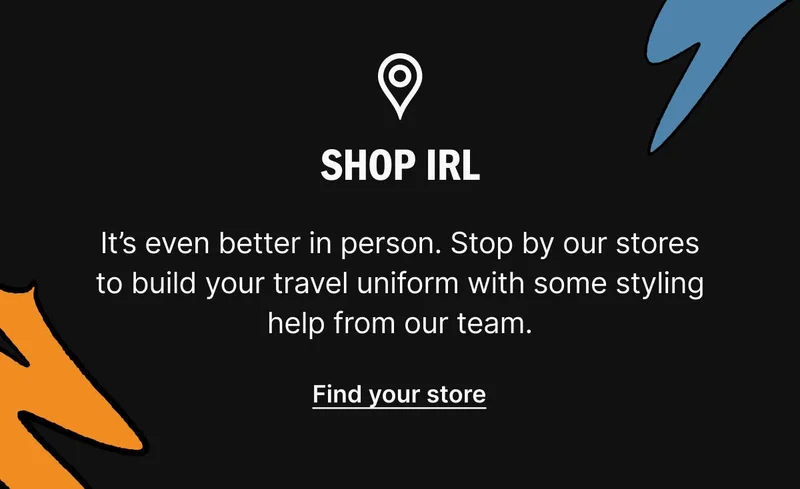 Shop IRL. It’s even better in person. Stop by our stores to build your travel uniform with some styling help from our team. Find your store
