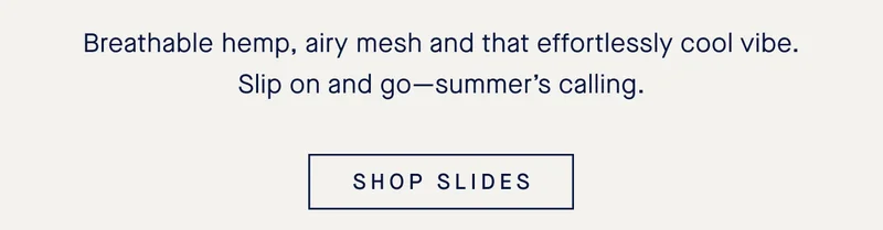 Breathable hemp, airy mesh and that effortlessly cool vibe. Slip on and go—summer’s calling. SHOP SLIDES