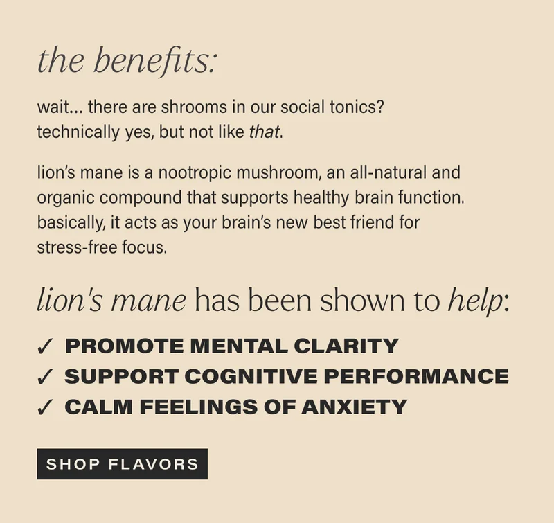 the benefits: wait… there are shrooms in our social tonics? technically yes, but not like that. | lion’s mane is a nootropic mushroom, an all-natural and organic compound that supports healthy brain function. basically, it acts as your brain’s new best friend for stress-free focus. | lion’s mane has been shown to help: Promote mental clarity | Support performance | Calm feelings of anxiety | [ SHOP FLAVORS ]