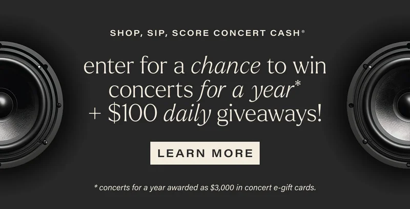 SHOP, SIP, SCORE CONCERT CASH | enter for a chance to win concerts for a year* + $100 daily giveaways! | [ LEARN MORE ] | *concerts for a year awarded as $3,000 in concert e-gift cards.