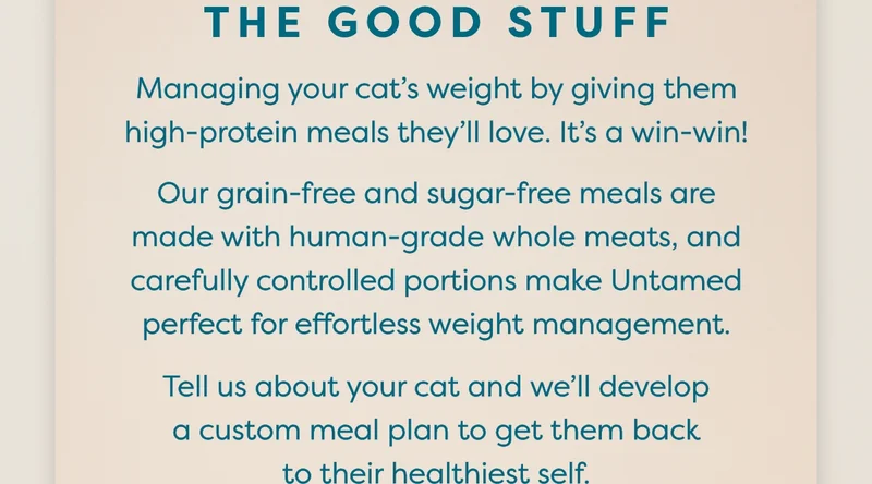 Managing your cat’s weight by giving them high-protein meals they’ll love. It’s a win-win! Our&nbsp;grain-free&nbsp;and sugar-free meals are made with&nbsp;human-grade&nbsp;whole meats, and carefully controlled portions make Untamed perfect for effortless weight management. Tell us about your cat and we’ll develop a custom meal plan to get them back to their healthiest self.