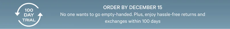 Order by December 15 - No one wants to go empty-handed. Plus, enjoy hassel-free returns and exchanges within 100 days