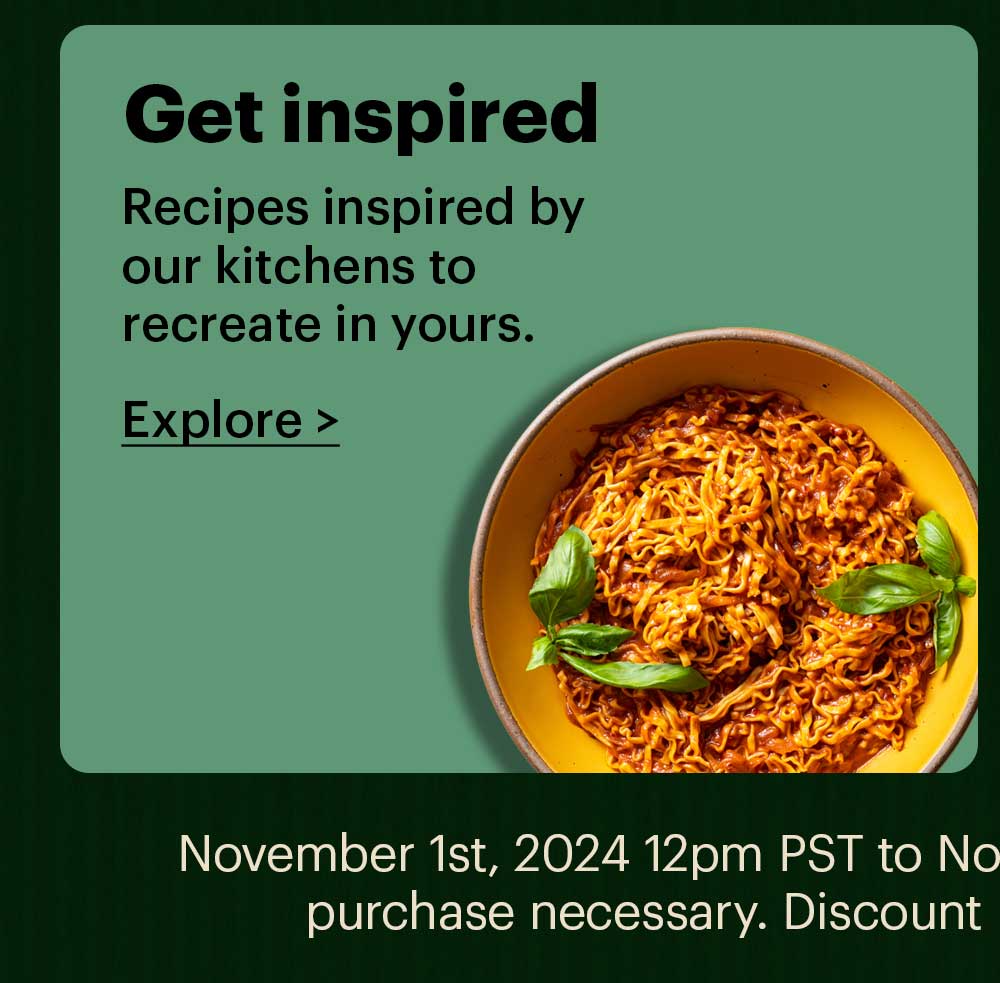 Get Inspired Recipes inspired by our kitchens to recreate in yours. Explore > November 1st, 2024 12pm PST to November 22nd 9am PST. No minimum purchase necessary. Discount ranges between 20% - 30% off.