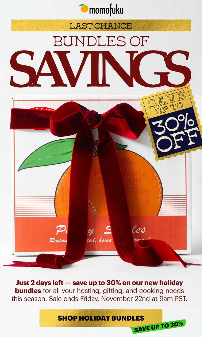 Header: LAST CHANCE: BUNDLES OF SAVINGS  SAVE UP TO 30% OFF Sub-header: Just 2 days left — save up to 30% on our new holiday bundles for all your hosting, gifting, and cooking needs this season. Sale ends Friday, November 22nd at 9am PST.  CTA: SHOP HOLIDAY BUNDLES  SAVE UP TO 30%