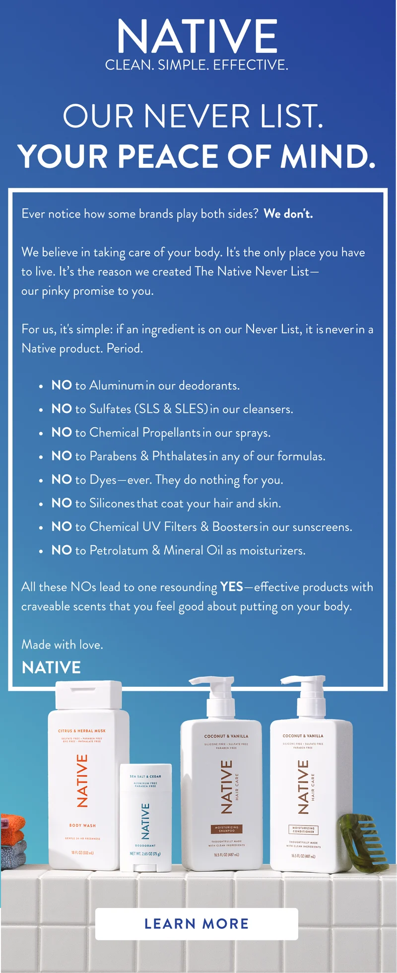Native. Clean. Simple. Effective. Our Never list. your peace of mind. Ever notice how some brands&nbsp;play&nbsp;both sides?  We&nbsp;don't.&nbsp; &nbsp; We believe in taking care of your body.&nbsp;It's&nbsp;the only place you have to live.&nbsp;It’s the reason we created&nbsp;The Native Never List—our&nbsp;pinky&nbsp;promise&nbsp;to you. &nbsp; For us,&nbsp;it's&nbsp;simple: if an ingredient is on our Never List, it is never in a Native product. Period.&nbsp;NO to Aluminum in our&nbsp;deodorants.&nbsp; NO to Sulfates (SLS & SLES) in our cleansers.&nbsp; NO to&nbsp;Chemical Propellants in our sprays.&nbsp; NO to Parabens & Phthalates in any of our formulas.&nbsp; NO to Dyes—ever.&nbsp;They do nothing for you.&nbsp; NO to Silicones that coat your hair and skin.&nbsp; NO to Chemical UV Filters & Boosters in&nbsp;our sunscreens.&nbsp; NO to Petrolatum & Mineral Oil as moisturizers.&nbsp;All these NOs lead to one resounding YES—effective products with craveable scents that you feel good about putting on your body.&nbsp;  Made with love.&nbsp; NATIVE&nbsp;. Learn more
