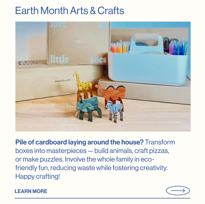 Earth Month Arts & Crafts- Pile of cardboard laying around the house? Transform boxes into masterpieces — build animals, craft pizzas, or make puzzles. Involve the whole family in eco-friendly fun, reducing waste while fostering creativity. Happy crafting! Learn More
