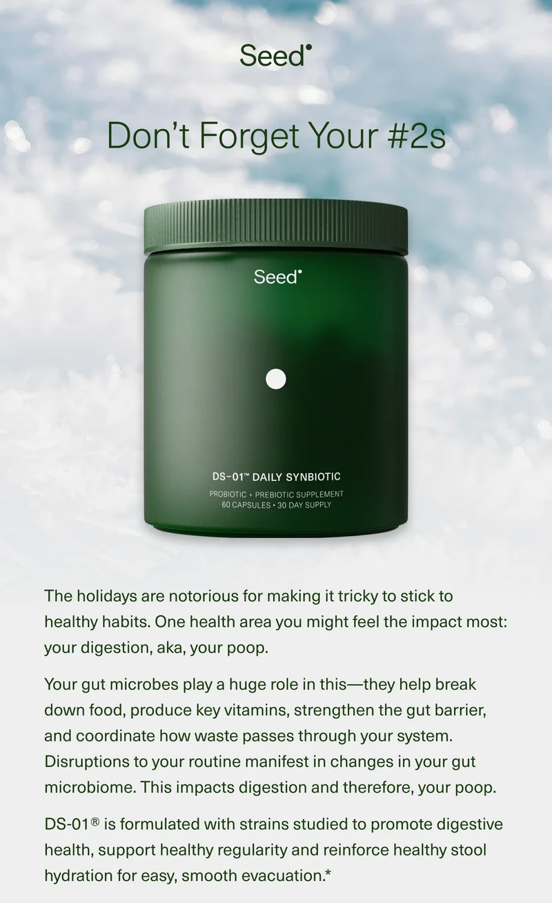 Don’t Forget Your #2s The holidays are notorious for making it tricky to stick to healthy habits. One health area you might feel the impact most: your digestion, aka, your poop. Your gut microbes play a huge role in this—they help break down food, produce key vitamins, strengthen the gut barrier, and coordinate how waste passes through your system. Disruptions to your routine, manifest in changes in your gut microbiome. This impacts digestion and therefore, your poop. DS-01® is formulated with strains to studied promote digestive health, support healthy regularity and reinforce healthy stool hydration for easy, smooth evacuation*