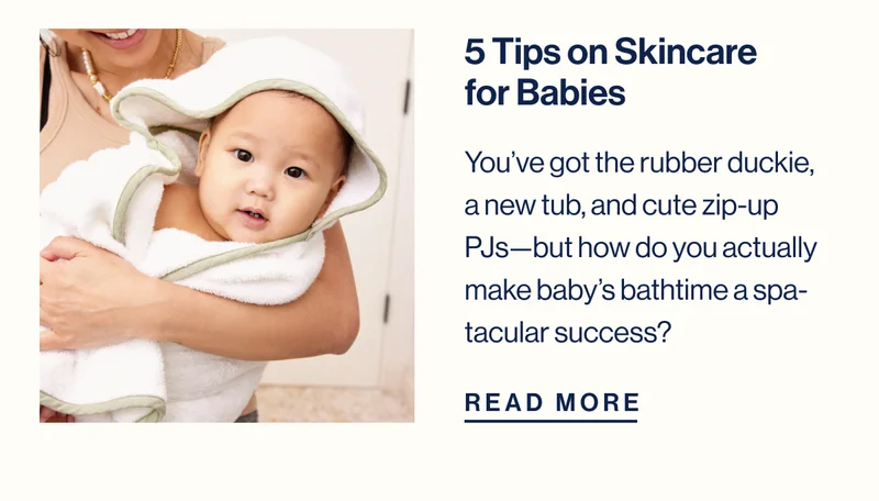 5 Tips on Skincare for babies. You’ve got the rubber duckie, a new tub, and cute zip-up PJs—but how do you actually make baby’s bathtime a spa-tacular success? Read More