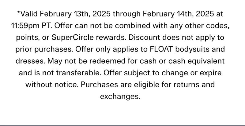 *Valid February 13th, 2025 through February 14th, 2025 at 11:59pm PT. Offer can not be combined with any other codes, points, or SuperCircle rewards. Discount does not apply to prior purchases. Offer only applies to FLOAT bodysuits and dresses. May not be redeemed for cash or cash equivalent and is not transferable. Offer subject to change or expire without notice. Purchases are eligible for returns and exchanges.