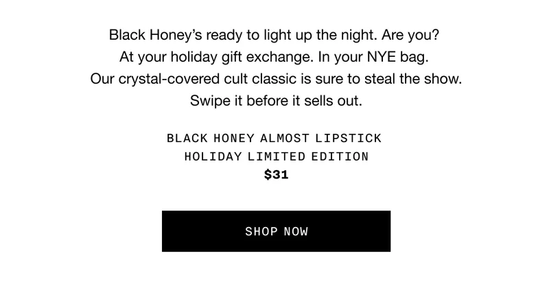 Black Honey’s ready to light up the night. Are you? At your holiday gift exchange. In your NYE bag. Our crystal-covered cult classic is sure to steal the show. Swipe it before it sells out. BLACK HONEY ALMOST LIPSTICK IN HOLIDAY LIMITED EDITION $31 SHOP NOW
