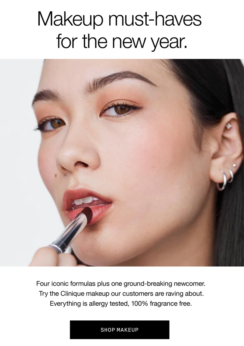 Makeup must-haves for the new year. Four iconic formulas plus one ground-breaking newcomer. Try the Clinique makeup our customers are raving about. Everything is allergy tested, 100 percent fragrance free. SHOP MAKEUP