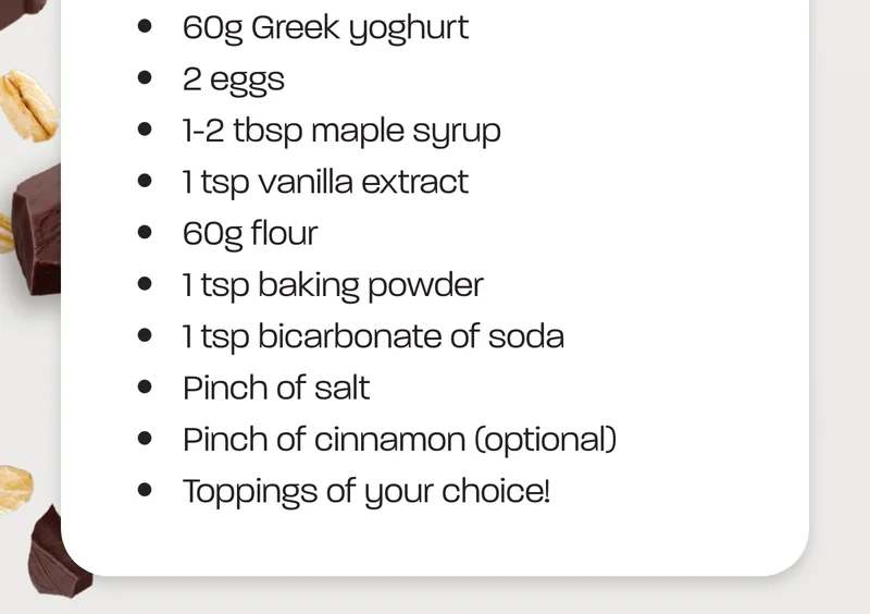 Ingredients: 50g Overnight Oats (any flavour). 2 egg. 60ml milk of choice. 1/2 tsp baking powder. 1/2 tsp cinnamon. 1/2 mashed banana (or swap for Greek yoghurt).