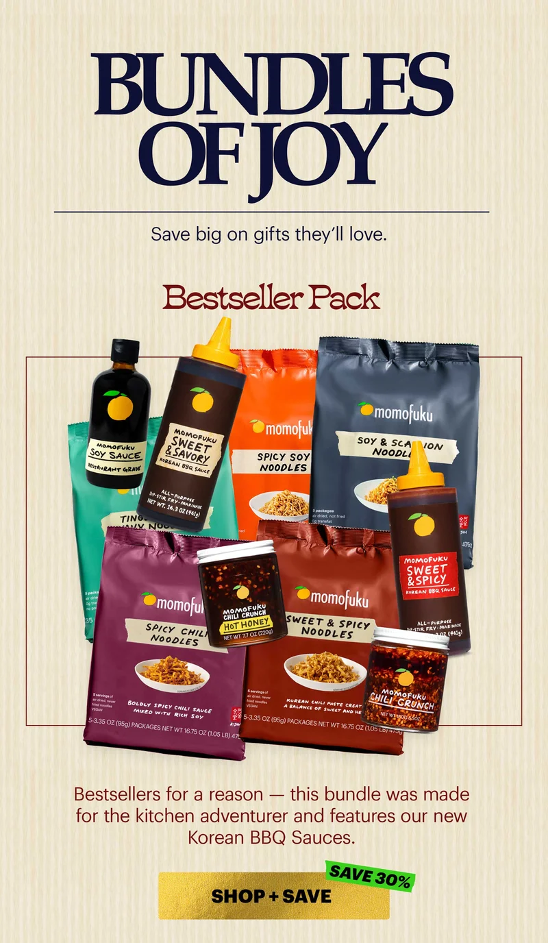 Header: Bundles of Joy  Sub-header: Save big on gifts they’ll love.   Header: Bestseller Pack  Sub-header: Bestsellers for a reason — this bundle was made for the kitchen adventurer and features our new Korean BBQ Sauces.  CTA: SHOP + SAVE. SAVE 30%