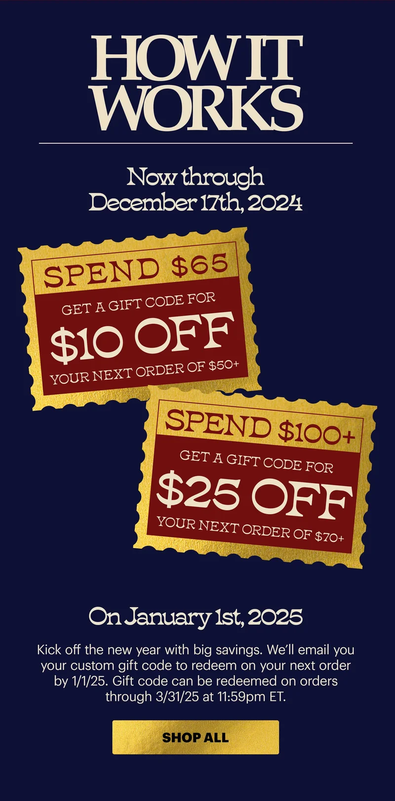 HOW IT WORKS: Now through December 17th, 2024:  Spend $65, get a gift code for $10 off your next order of $50+ Spend $100+, get a gift code for $25 off your next order of 70+ On January 1st, 2025:  Kick off the new year with big savings. We’ll email you your custom gift code to redeem on your next order by 1/1/25.  Gift code can be redeemed on orders through 3/31/25 at 11:59pm ET.  CTA: SHOP ALL