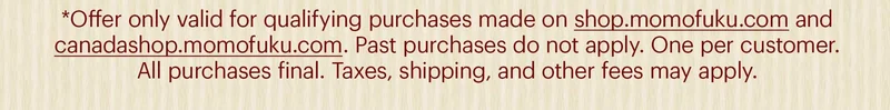 *Offer only valid for qualifying purchases made on shop.momofuku.com and canadashop.momofuku.com. Past purchases do not apply. One per customer. All purchases final. Taxes, shipping, and other fees may apply.