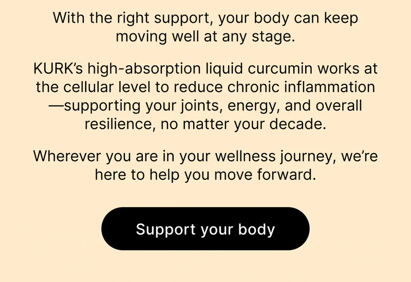 With the right support, your body can keep moving well at any stage. KURK’s high-absorption liquid curcumin works at the cellular level to reduce chronic inflammation—supporting your joints, energy, and overall resilience, no matter your decade. Wherever you are in your wellness journey, we’re here to help you move forward. [ Support your body ]