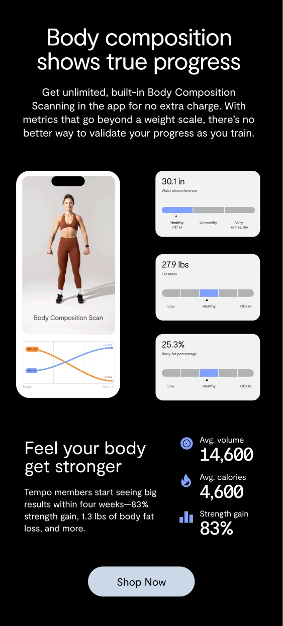 Body composition shows true progress Get unlimited, built-in Body Composition Scanning in the app for no extra charge. With metrics that go beyond a weight scale, there’s no better way to validate your progress as you train. image preview of tempo app along with user stats Feel your body get stronger Tempo members start seeing big results within four weeks—83% strength gain, 1.3 lbs of body fat loss, and more. “Shop now” button