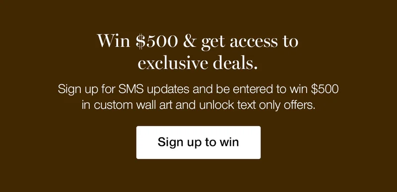 Win $500 & get access to exclusive deals. Sign up for SMS updates and be entered to win $500 in custom wall art and unlock text only offers.