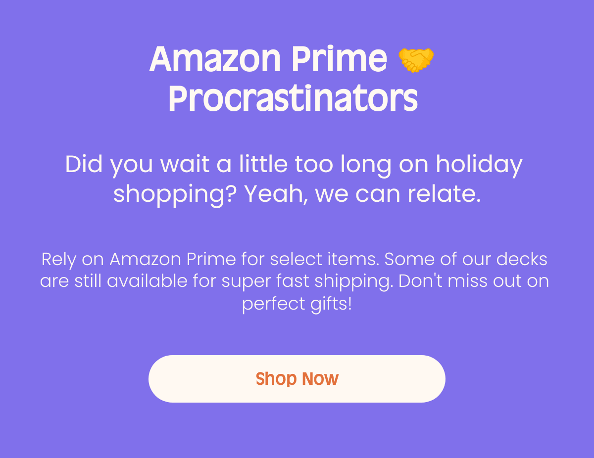 Amazon Prime π€ Procrastinators Did you wait a little too long on holiday shopping? Yeah, we can relate. Rely on Amazon Prime for select items. Some of our decks are still available for super fast shipping. Dont miss out on perfect gifts! Shop Now