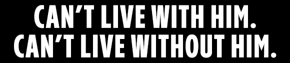 CAN'T LIVE WITH HIM. CAN'T LIVE WITHOUT HIM.