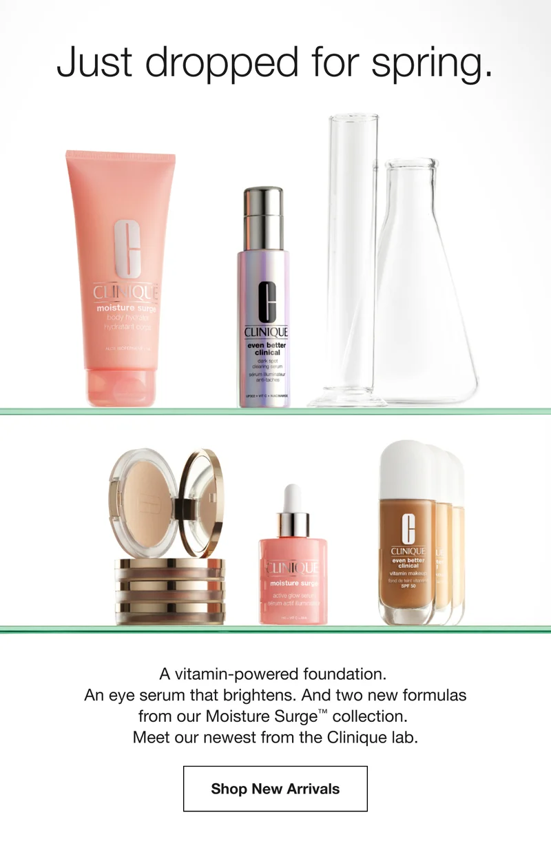 Just dropped for spring. | A vitamin-powered foundation. An eye serum that brightens. And two new formulas from our Moisture Surge™ collection. Meet our newest from the Clinique lab. | Shop New Arrivals