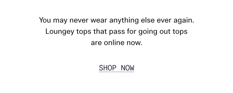 You may never wear anything else ever again. Loungey tops that pass for going out tops are online now.   |   SHOP NOW