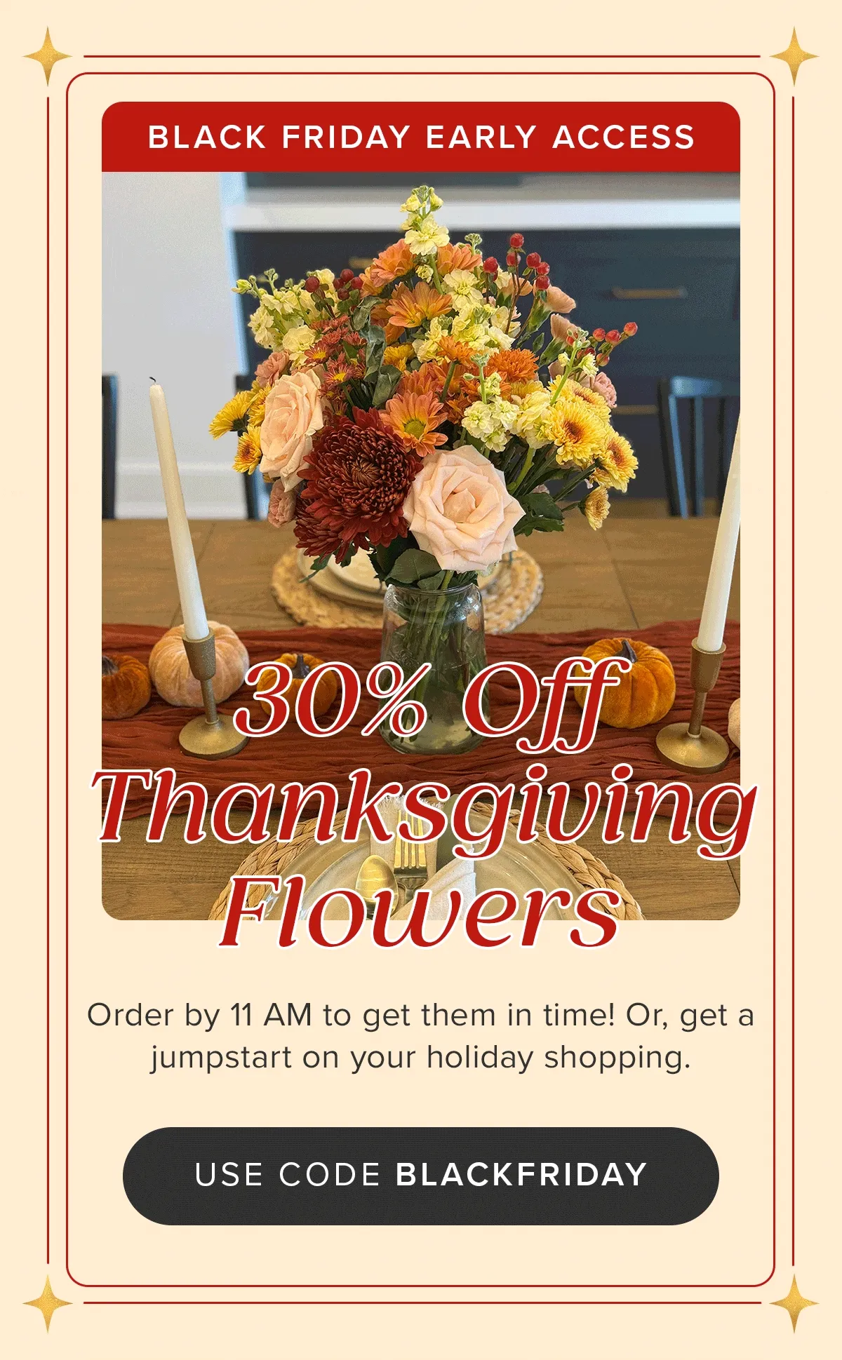 BLACK FRIDAY EARLY ACCESS! 30% Off Thanksgiving Flowers. Order by 11 AM to get them in time! Or, get a jumpstart on your holiday shopping. Use code BLACKFRIDAY BLACK FRIDAY EARLY ACCESS! 30% Off Thanksgiving Flowers. Order by 11 AM to get them in time! Or, get a jumpstart on your holiday shopping. Use code BLACKFRIDAY