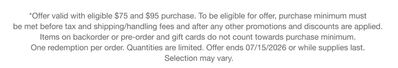 *Offer valid with eligible $75 and $95 purchase. To be eligible for offer, purchase minimum must be met before tax and shipping/handling fees and after any other promotions and discounts are applied. Items on backorder or pre-order and gift cards do not count towards purchase minimum. One redemption per order. Quantities are limited. Offer ends 07/15/2026 or while supplies last. Selection may vary.
