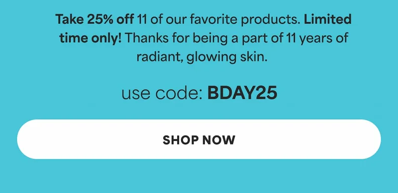 Take 25% off 11 of our favorite products. Limited time only! Thanks for being a part of 11 years of radiant, glowing skin.  use code: discount code -- SHOP NOW