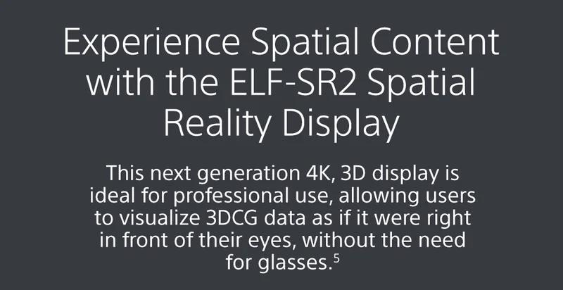 Experience Spatial Content with the ELF-SR2 Spatial Reality Display | This next generation 4K, 3D display is ideal for professional use, allowing users to visualize 3DCG data as if it were right in front of their eyes, without the need for glasses.5