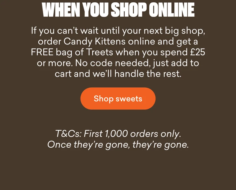 If you can’t wait until your next big shop, order Candy Kittens online and get a FREE bag of Treets when you spend £25 or more. No code needed, just add to cart and we’ll handle the rest.