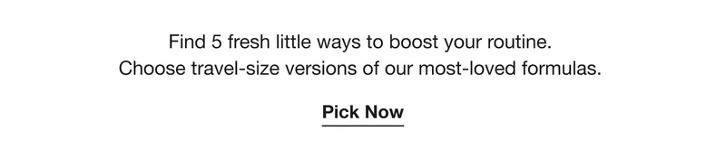 Find 5 fresh little ways to boost your routine. | Choose travel-size versions of our most-loved formulas. | Pick Now
